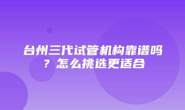 台州三代试管机构靠谱吗？怎么挑选更适合