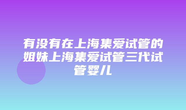 有没有在上海集爱试管的姐妹上海集爱试管三代试管婴儿