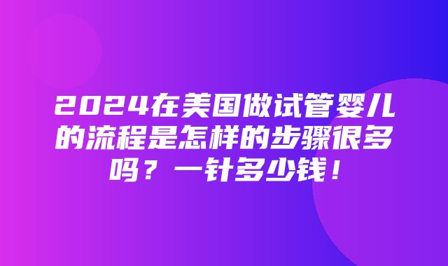 2024在美国做试管婴儿的流程是怎样的步骤很多吗？一针多少钱！