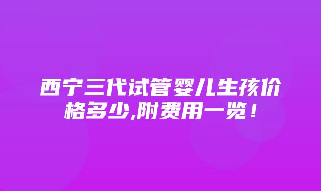 西宁三代试管婴儿生孩价格多少,附费用一览！