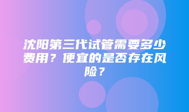 沈阳第三代试管需要多少费用？便宜的是否存在风险？