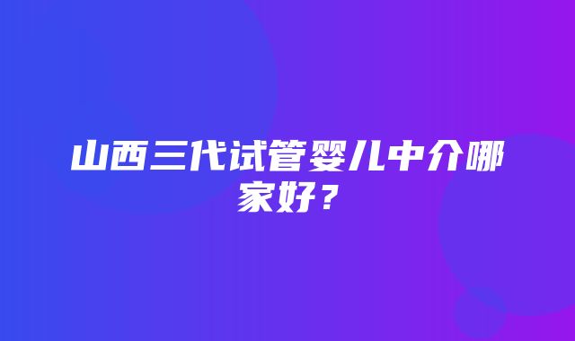 山西三代试管婴儿中介哪家好？