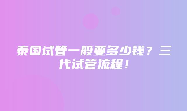 泰国试管一般要多少钱？三代试管流程！