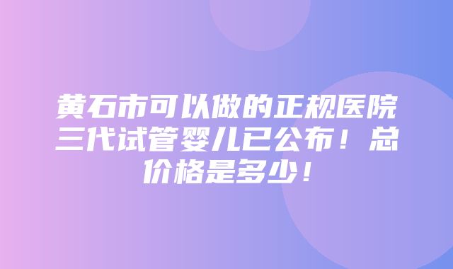 黄石市可以做的正规医院三代试管婴儿已公布！总价格是多少！