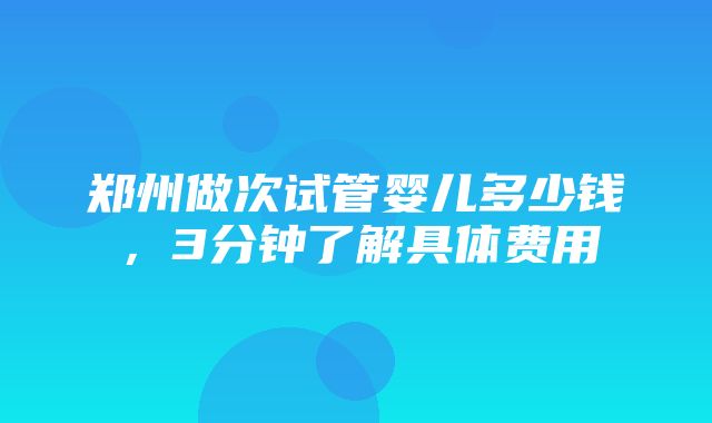 郑州做次试管婴儿多少钱，3分钟了解具体费用