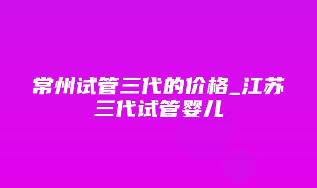 常州试管三代的价格_江苏三代试管婴儿