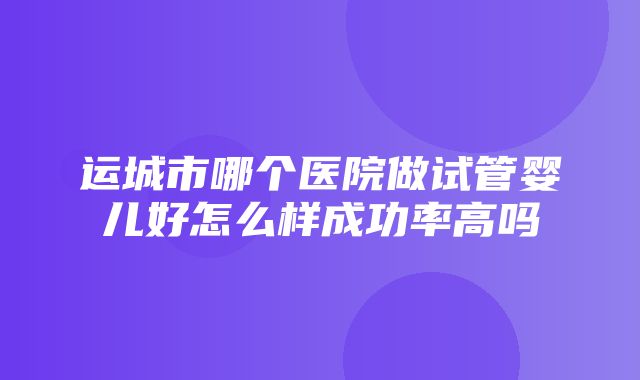 运城市哪个医院做试管婴儿好怎么样成功率高吗