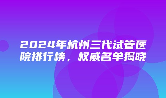 2024年杭州三代试管医院排行榜，权威名单揭晓