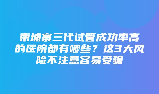 柬埔寨三代试管成功率高的医院都有哪些？这3大风险不注意容易受骗