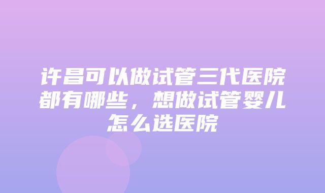 许昌可以做试管三代医院都有哪些，想做试管婴儿怎么选医院