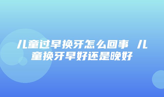 儿童过早换牙怎么回事 儿童换牙早好还是晚好