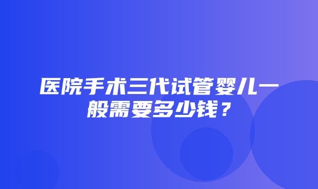 医院手术三代试管婴儿一般需要多少钱？