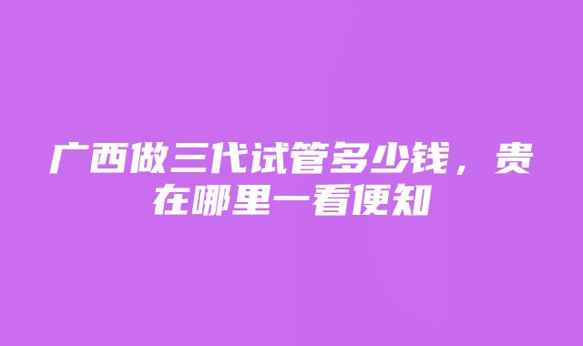 广西做三代试管多少钱，贵在哪里一看便知