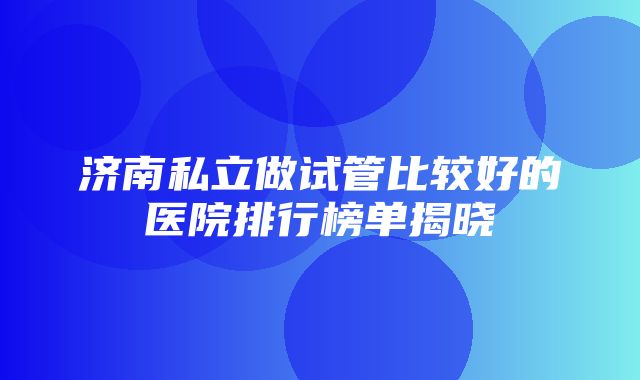 济南私立做试管比较好的医院排行榜单揭晓