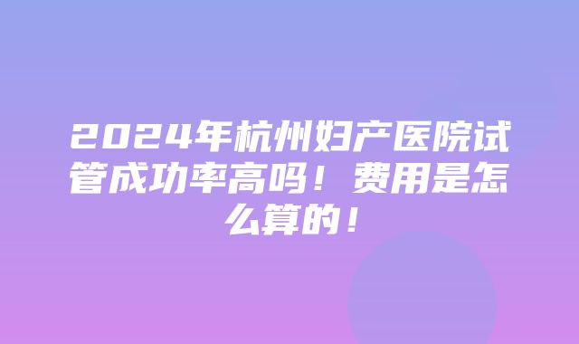 2024年杭州妇产医院试管成功率高吗！费用是怎么算的！