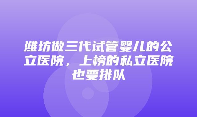 潍坊做三代试管婴儿的公立医院，上榜的私立医院也要排队