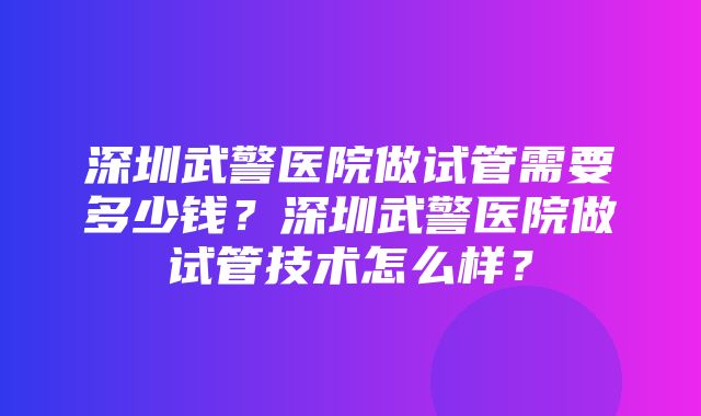 深圳武警医院做试管需要多少钱？深圳武警医院做试管技术怎么样？