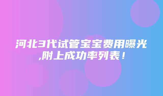 河北3代试管宝宝费用曝光,附上成功率列表！