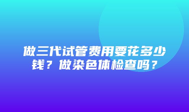 做三代试管费用要花多少钱？做染色体检查吗？