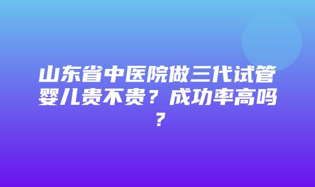 山东省中医院做三代试管婴儿贵不贵？成功率高吗？