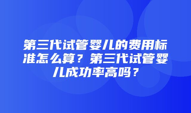 第三代试管婴儿的费用标准怎么算？第三代试管婴儿成功率高吗？