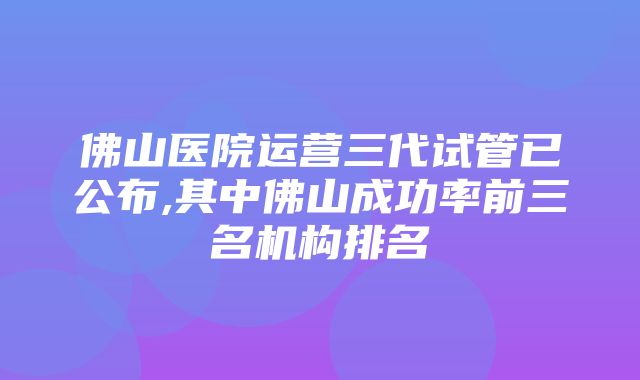 佛山医院运营三代试管已公布,其中佛山成功率前三名机构排名