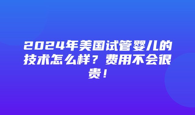 2024年美国试管婴儿的技术怎么样？费用不会很贵！