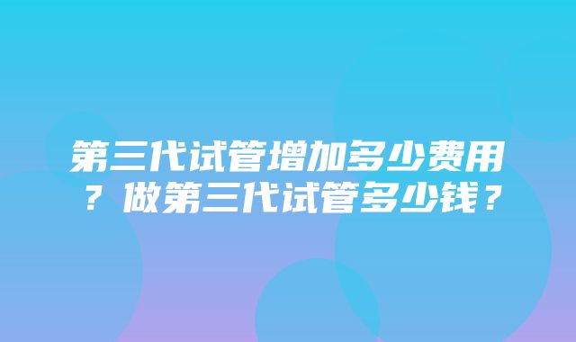 第三代试管增加多少费用？做第三代试管多少钱？