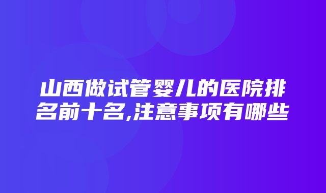 山西做试管婴儿的医院排名前十名,注意事项有哪些