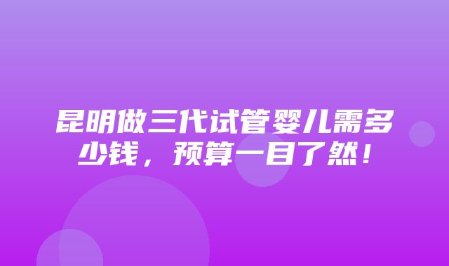 昆明做三代试管婴儿需多少钱，预算一目了然！