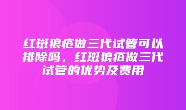 红斑狼疮做三代试管可以排除吗，红斑狼疮做三代试管的优势及费用