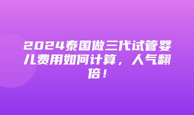 2024泰国做三代试管婴儿费用如何计算，人气翻倍！