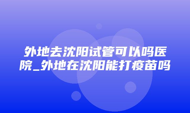 外地去沈阳试管可以吗医院_外地在沈阳能打疫苗吗