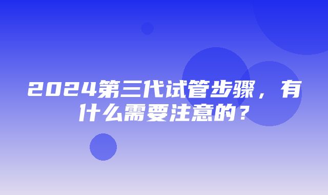 2024第三代试管步骤，有什么需要注意的？