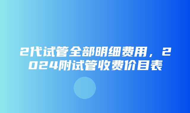 2代试管全部明细费用，2024附试管收费价目表