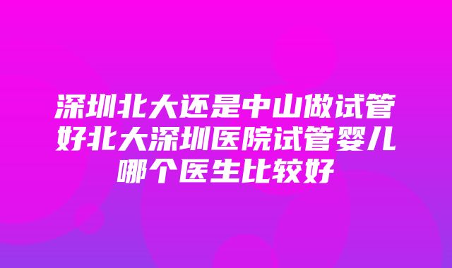 深圳北大还是中山做试管好北大深圳医院试管婴儿哪个医生比较好