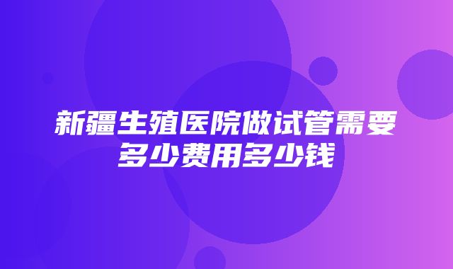 新疆生殖医院做试管需要多少费用多少钱