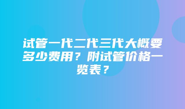 试管一代二代三代大概要多少费用？附试管价格一览表？