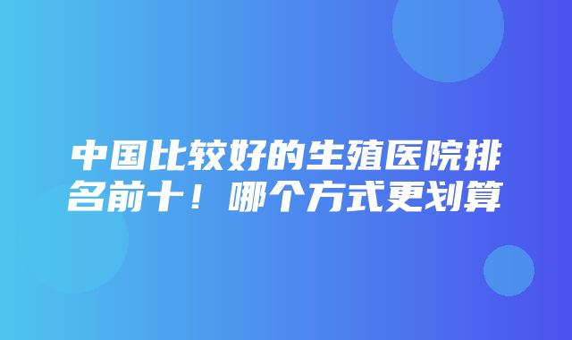 中国比较好的生殖医院排名前十！哪个方式更划算