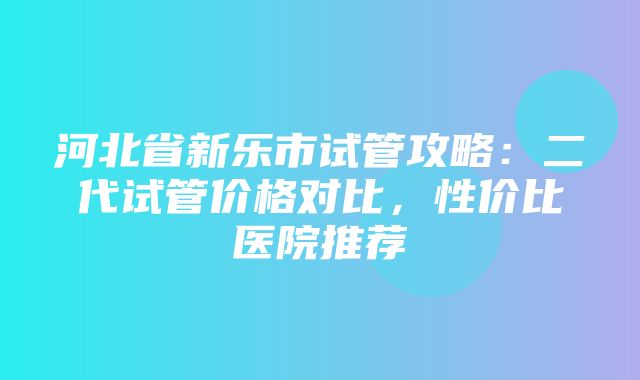 河北省新乐市试管攻略：二代试管价格对比，性价比医院推荐