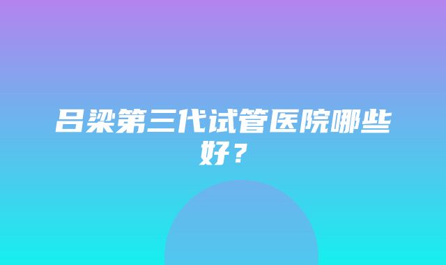 吕梁第三代试管医院哪些好？