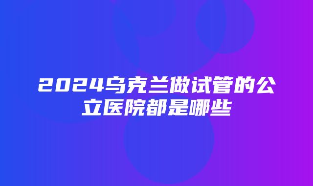 2024乌克兰做试管的公立医院都是哪些