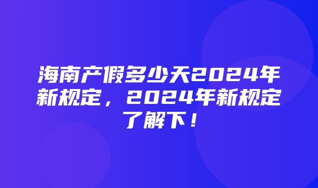 海南产假多少天2024年新规定，2024年新规定了解下！