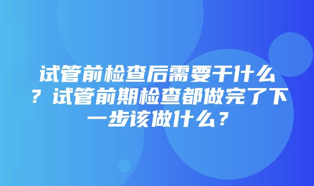 试管前检查后需要干什么？试管前期检查都做完了下一步该做什么？