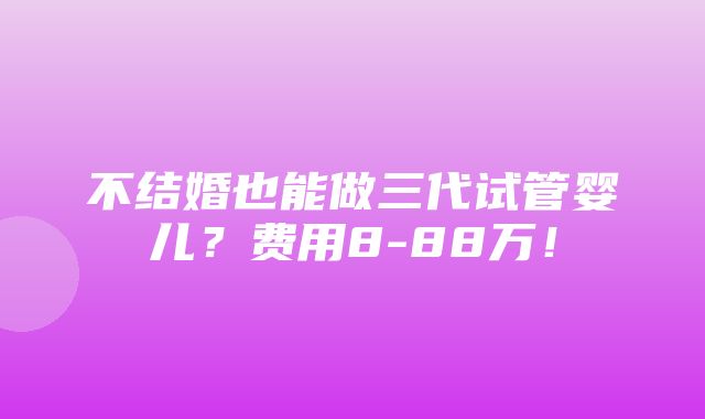 不结婚也能做三代试管婴儿？费用8-88万！