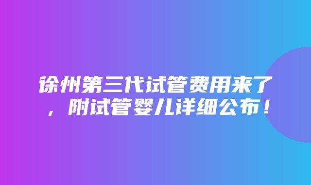 徐州第三代试管费用来了，附试管婴儿详细公布！