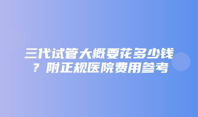 三代试管大概要花多少钱？附正规医院费用参考