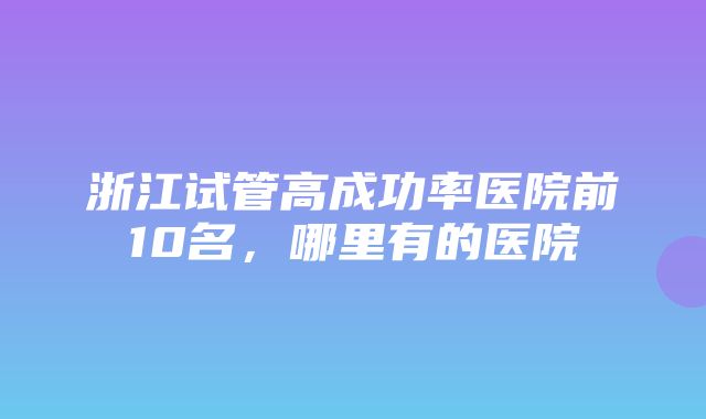 浙江试管高成功率医院前10名，哪里有的医院