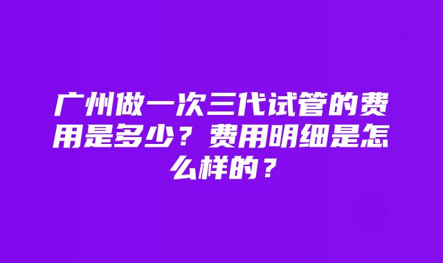 广州做一次三代试管的费用是多少？费用明细是怎么样的？