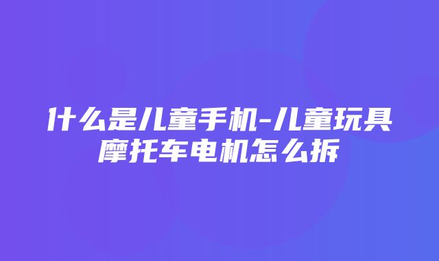 什么是儿童手机-儿童玩具摩托车电机怎么拆